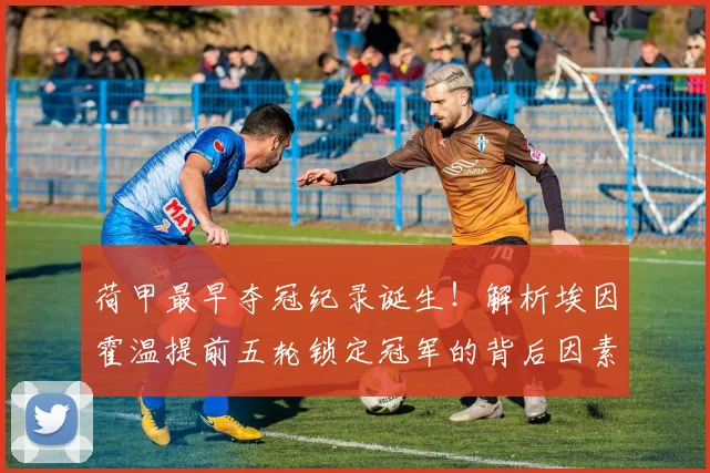 荷甲最早夺冠纪录诞生！解析埃因霍温提前五轮锁定冠军的背后因素