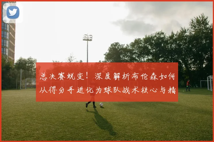 总决赛蜕变！深度解析布伦森如何从得分手进化为球队战术核心与精神领袖