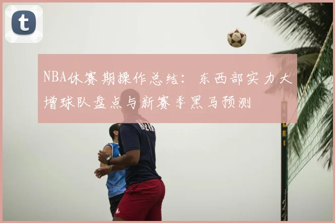 NBA休赛期操作总结：东西部实力大增球队盘点与新赛季黑马预测