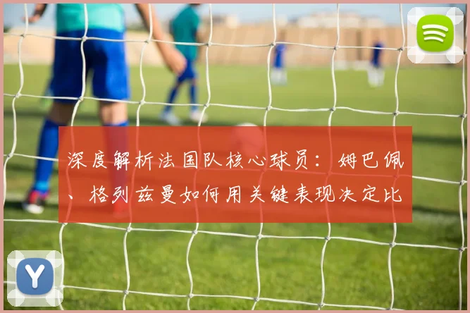 深度解析法国队核心球员:姆巴佩、格列兹曼如何用关键表现决定比赛走向